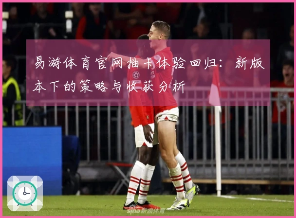 易游体育官网抽卡体验回归：新版本下的策略与收获分析