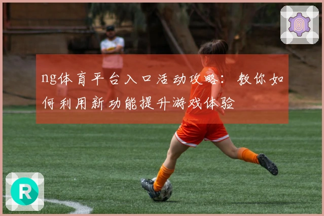 ng体育平台入口活动攻略：教你如何利用新功能提升游戏体验