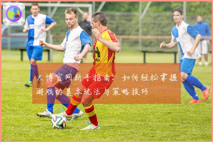 火博官网新手指南：如何轻松掌握游戏的基本玩法与策略技巧