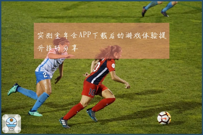 实测金年会APP下载后的游戏体验提升技巧分享