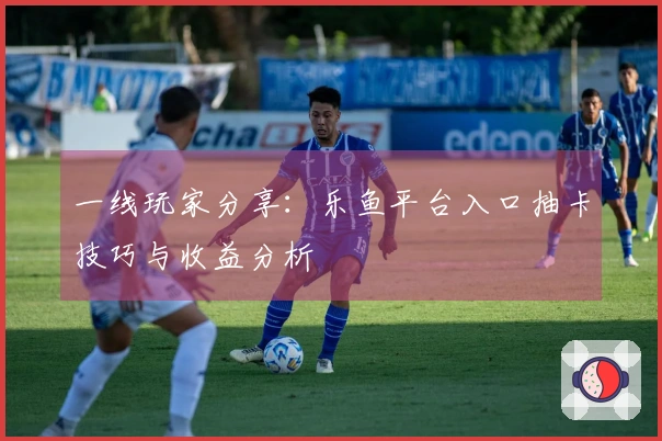 一线玩家分享：乐鱼平台入口抽卡技巧与收益分析