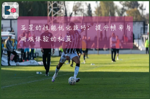 亚星的性能优化技巧：提升帧率与游戏体验的秘笈